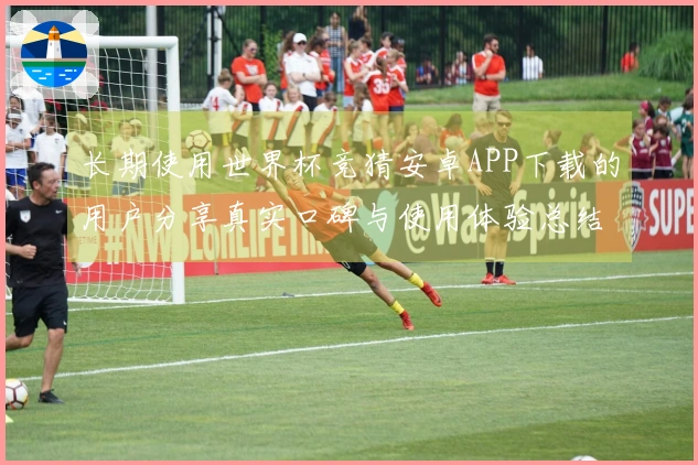 长期使用世界杯竞猜安卓APP下载的用户分享真实口碑与使用体验总结