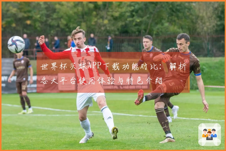 世界杯买球APP下载功能对比:解析各大平台使用体验与特色介绍